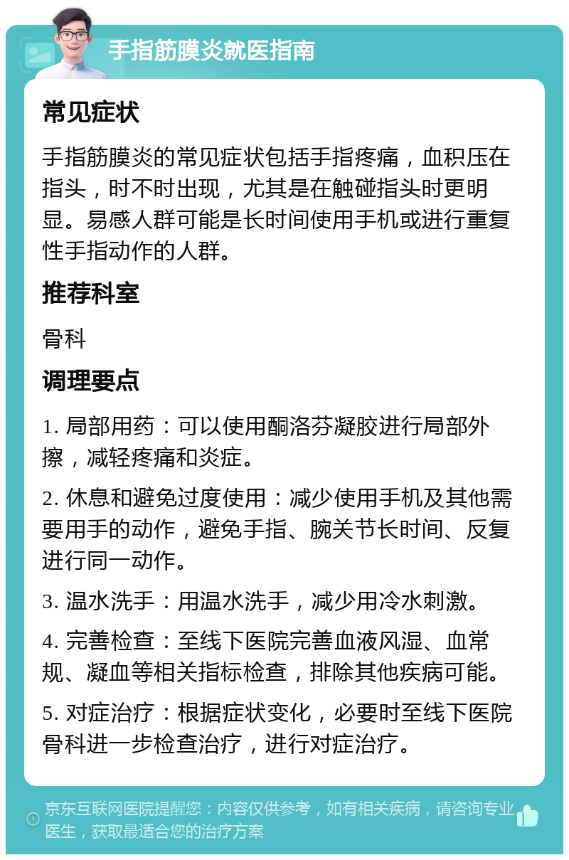 手指筋膜炎就医指南 常见症状 手指筋膜炎的常见症状包括手指疼痛，血积压在指头，时不时出现，尤其是在触碰指头时更明显。易感人群可能是长时间使用手机或进行重复性手指动作的人群。 推荐科室 骨科 调理要点 1. 局部用药：可以使用酮洛芬凝胶进行局部外擦，减轻疼痛和炎症。 2. 休息和避免过度使用：减少使用手机及其他需要用手的动作，避免手指、腕关节长时间、反复进行同一动作。 3. 温水洗手：用温水洗手，减少用冷水刺激。 4. 完善检查：至线下医院完善血液风湿、血常规、凝血等相关指标检查，排除其他疾病可能。 5. 对症治疗：根据症状变化，必要时至线下医院骨科进一步检查治疗，进行对症治疗。