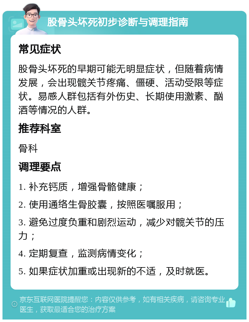 股骨头坏死初步诊断与调理指南 常见症状 股骨头坏死的早期可能无明显症状，但随着病情发展，会出现髋关节疼痛、僵硬、活动受限等症状。易感人群包括有外伤史、长期使用激素、酗酒等情况的人群。 推荐科室 骨科 调理要点 1. 补充钙质，增强骨骼健康； 2. 使用通络生骨胶囊，按照医嘱服用； 3. 避免过度负重和剧烈运动，减少对髋关节的压力； 4. 定期复查，监测病情变化； 5. 如果症状加重或出现新的不适，及时就医。