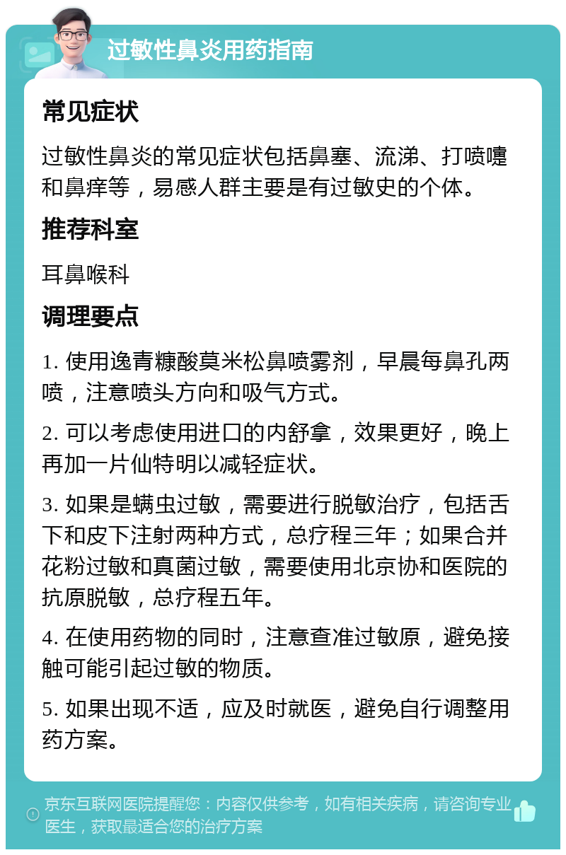 过敏性鼻炎用药指南 常见症状 过敏性鼻炎的常见症状包括鼻塞、流涕、打喷嚏和鼻痒等，易感人群主要是有过敏史的个体。 推荐科室 耳鼻喉科 调理要点 1. 使用逸青糠酸莫米松鼻喷雾剂，早晨每鼻孔两喷，注意喷头方向和吸气方式。 2. 可以考虑使用进口的内舒拿，效果更好，晚上再加一片仙特明以减轻症状。 3. 如果是螨虫过敏，需要进行脱敏治疗，包括舌下和皮下注射两种方式，总疗程三年；如果合并花粉过敏和真菌过敏，需要使用北京协和医院的抗原脱敏，总疗程五年。 4. 在使用药物的同时，注意查准过敏原，避免接触可能引起过敏的物质。 5. 如果出现不适，应及时就医，避免自行调整用药方案。