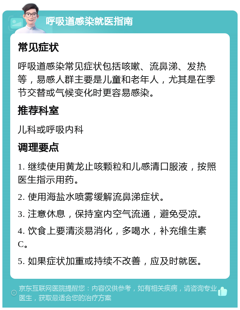 呼吸道感染就医指南 常见症状 呼吸道感染常见症状包括咳嗽、流鼻涕、发热等，易感人群主要是儿童和老年人，尤其是在季节交替或气候变化时更容易感染。 推荐科室 儿科或呼吸内科 调理要点 1. 继续使用黄龙止咳颗粒和儿感清口服液，按照医生指示用药。 2. 使用海盐水喷雾缓解流鼻涕症状。 3. 注意休息，保持室内空气流通，避免受凉。 4. 饮食上要清淡易消化，多喝水，补充维生素C。 5. 如果症状加重或持续不改善，应及时就医。