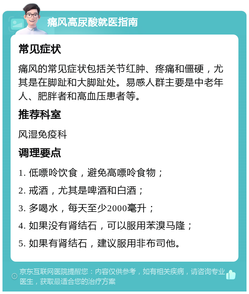 痛风高尿酸就医指南 常见症状 痛风的常见症状包括关节红肿、疼痛和僵硬，尤其是在脚趾和大脚趾处。易感人群主要是中老年人、肥胖者和高血压患者等。 推荐科室 风湿免疫科 调理要点 1. 低嘌呤饮食，避免高嘌呤食物； 2. 戒酒，尤其是啤酒和白酒； 3. 多喝水，每天至少2000毫升； 4. 如果没有肾结石，可以服用苯溴马隆； 5. 如果有肾结石，建议服用非布司他。