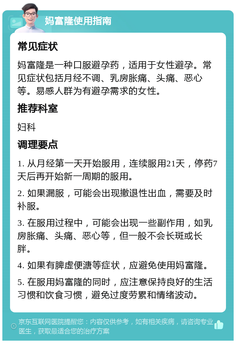 妈富隆使用指南 常见症状 妈富隆是一种口服避孕药，适用于女性避孕。常见症状包括月经不调、乳房胀痛、头痛、恶心等。易感人群为有避孕需求的女性。 推荐科室 妇科 调理要点 1. 从月经第一天开始服用，连续服用21天，停药7天后再开始新一周期的服用。 2. 如果漏服，可能会出现撤退性出血，需要及时补服。 3. 在服用过程中，可能会出现一些副作用，如乳房胀痛、头痛、恶心等，但一般不会长斑或长胖。 4. 如果有脾虚便溏等症状，应避免使用妈富隆。 5. 在服用妈富隆的同时，应注意保持良好的生活习惯和饮食习惯，避免过度劳累和情绪波动。