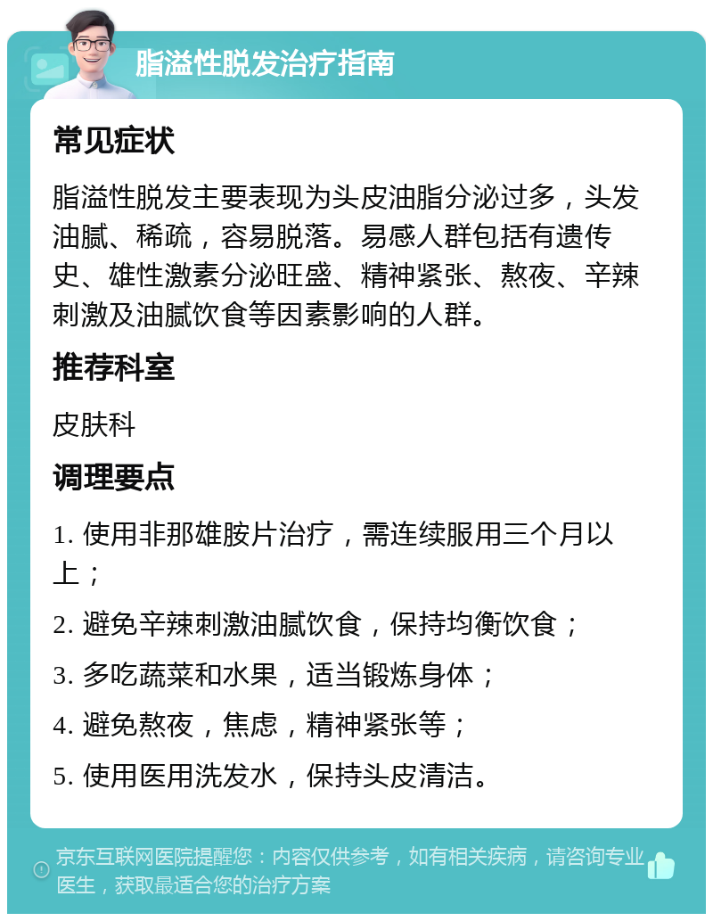 脂溢性脱发治疗指南 常见症状 脂溢性脱发主要表现为头皮油脂分泌过多，头发油腻、稀疏，容易脱落。易感人群包括有遗传史、雄性激素分泌旺盛、精神紧张、熬夜、辛辣刺激及油腻饮食等因素影响的人群。 推荐科室 皮肤科 调理要点 1. 使用非那雄胺片治疗，需连续服用三个月以上； 2. 避免辛辣刺激油腻饮食，保持均衡饮食； 3. 多吃蔬菜和水果，适当锻炼身体； 4. 避免熬夜，焦虑，精神紧张等； 5. 使用医用洗发水，保持头皮清洁。