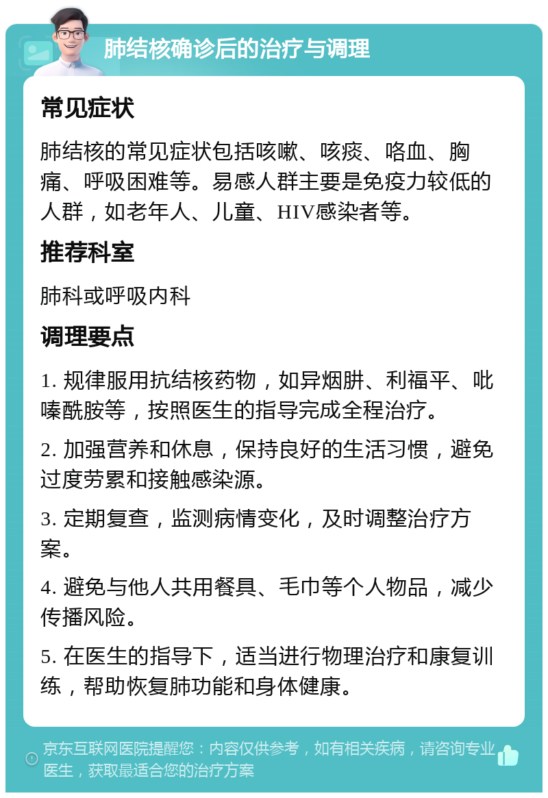 肺结核确诊后的治疗与调理 常见症状 肺结核的常见症状包括咳嗽、咳痰、咯血、胸痛、呼吸困难等。易感人群主要是免疫力较低的人群，如老年人、儿童、HIV感染者等。 推荐科室 肺科或呼吸内科 调理要点 1. 规律服用抗结核药物，如异烟肼、利福平、吡嗪酰胺等，按照医生的指导完成全程治疗。 2. 加强营养和休息，保持良好的生活习惯，避免过度劳累和接触感染源。 3. 定期复查，监测病情变化，及时调整治疗方案。 4. 避免与他人共用餐具、毛巾等个人物品，减少传播风险。 5. 在医生的指导下，适当进行物理治疗和康复训练，帮助恢复肺功能和身体健康。