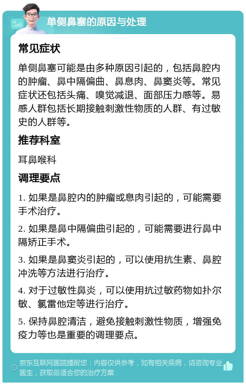 单侧鼻塞的原因与处理 常见症状 单侧鼻塞可能是由多种原因引起的，包括鼻腔内的肿瘤、鼻中隔偏曲、鼻息肉、鼻窦炎等。常见症状还包括头痛、嗅觉减退、面部压力感等。易感人群包括长期接触刺激性物质的人群、有过敏史的人群等。 推荐科室 耳鼻喉科 调理要点 1. 如果是鼻腔内的肿瘤或息肉引起的，可能需要手术治疗。 2. 如果是鼻中隔偏曲引起的，可能需要进行鼻中隔矫正手术。 3. 如果是鼻窦炎引起的，可以使用抗生素、鼻腔冲洗等方法进行治疗。 4. 对于过敏性鼻炎，可以使用抗过敏药物如扑尔敏、氯雷他定等进行治疗。 5. 保持鼻腔清洁，避免接触刺激性物质，增强免疫力等也是重要的调理要点。