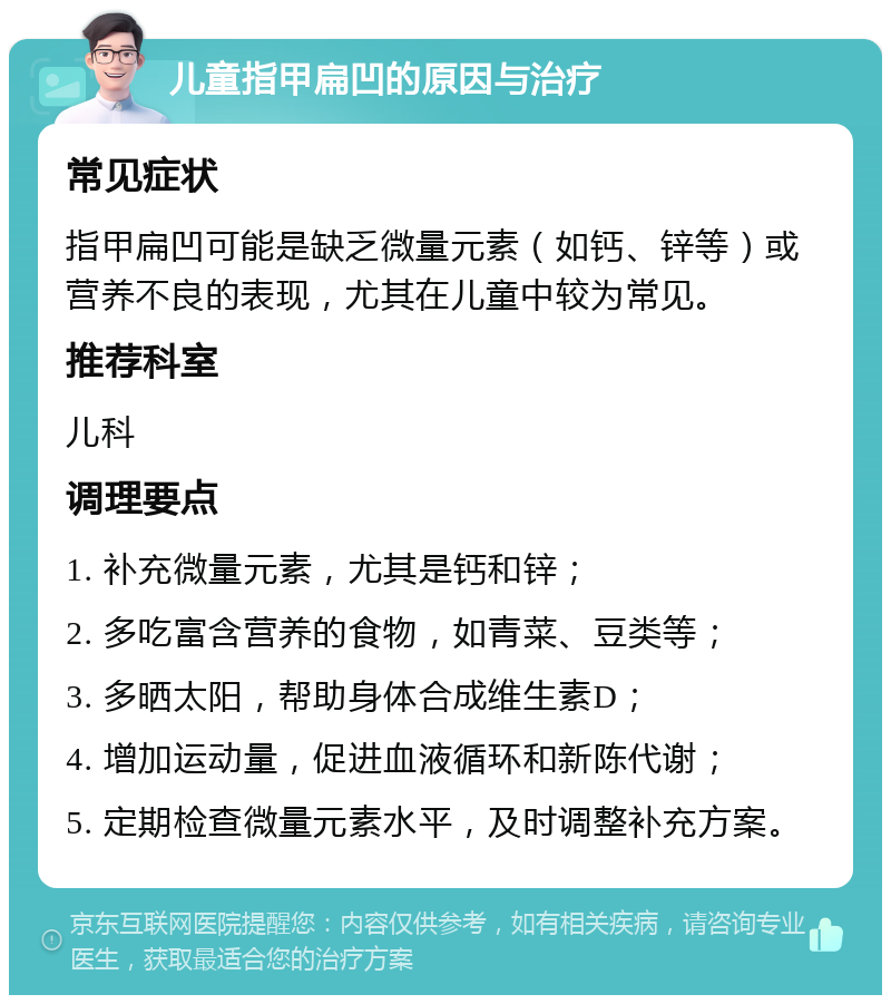 儿童指甲扁凹的原因与治疗 常见症状 指甲扁凹可能是缺乏微量元素（如钙、锌等）或营养不良的表现，尤其在儿童中较为常见。 推荐科室 儿科 调理要点 1. 补充微量元素，尤其是钙和锌； 2. 多吃富含营养的食物，如青菜、豆类等； 3. 多晒太阳，帮助身体合成维生素D； 4. 增加运动量，促进血液循环和新陈代谢； 5. 定期检查微量元素水平，及时调整补充方案。