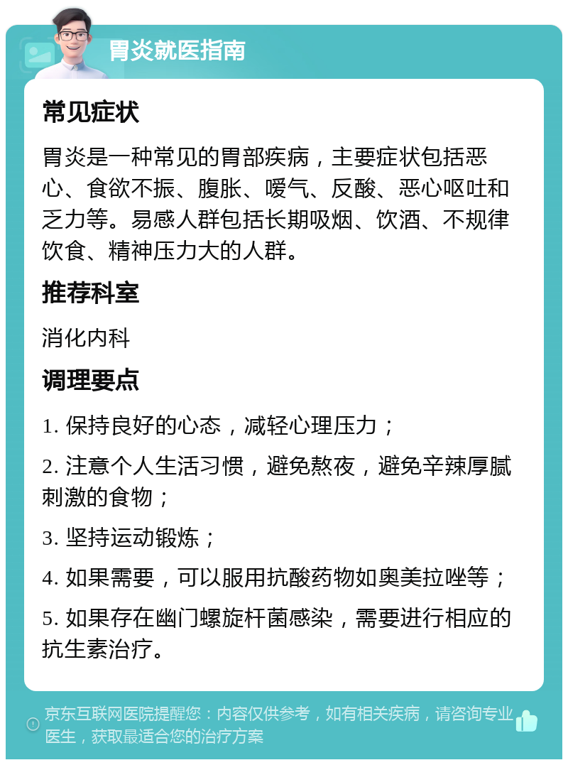 胃炎就医指南 常见症状 胃炎是一种常见的胃部疾病，主要症状包括恶心、食欲不振、腹胀、嗳气、反酸、恶心呕吐和乏力等。易感人群包括长期吸烟、饮酒、不规律饮食、精神压力大的人群。 推荐科室 消化内科 调理要点 1. 保持良好的心态，减轻心理压力； 2. 注意个人生活习惯，避免熬夜，避免辛辣厚腻刺激的食物； 3. 坚持运动锻炼； 4. 如果需要，可以服用抗酸药物如奥美拉唑等； 5. 如果存在幽门螺旋杆菌感染，需要进行相应的抗生素治疗。