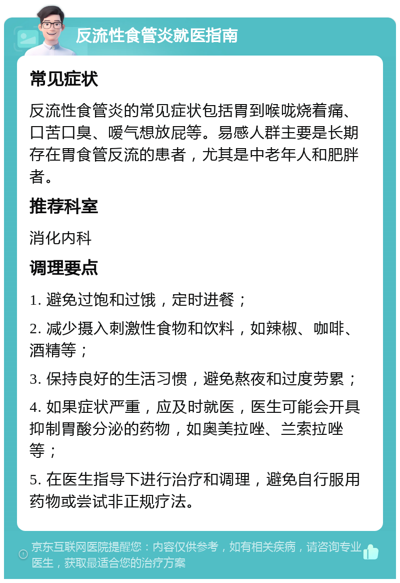 反流性食管炎就医指南 常见症状 反流性食管炎的常见症状包括胃到喉咙烧着痛、口苦口臭、嗳气想放屁等。易感人群主要是长期存在胃食管反流的患者，尤其是中老年人和肥胖者。 推荐科室 消化内科 调理要点 1. 避免过饱和过饿，定时进餐； 2. 减少摄入刺激性食物和饮料，如辣椒、咖啡、酒精等； 3. 保持良好的生活习惯，避免熬夜和过度劳累； 4. 如果症状严重，应及时就医，医生可能会开具抑制胃酸分泌的药物，如奥美拉唑、兰索拉唑等； 5. 在医生指导下进行治疗和调理，避免自行服用药物或尝试非正规疗法。