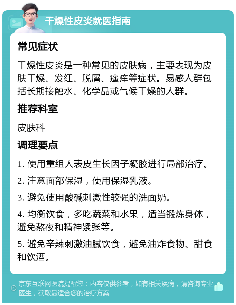 干燥性皮炎就医指南 常见症状 干燥性皮炎是一种常见的皮肤病，主要表现为皮肤干燥、发红、脱屑、瘙痒等症状。易感人群包括长期接触水、化学品或气候干燥的人群。 推荐科室 皮肤科 调理要点 1. 使用重组人表皮生长因子凝胶进行局部治疗。 2. 注意面部保湿，使用保湿乳液。 3. 避免使用酸碱刺激性较强的洗面奶。 4. 均衡饮食，多吃蔬菜和水果，适当锻炼身体，避免熬夜和精神紧张等。 5. 避免辛辣刺激油腻饮食，避免油炸食物、甜食和饮酒。