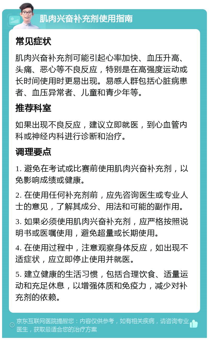 肌肉兴奋补充剂使用指南 常见症状 肌肉兴奋补充剂可能引起心率加快、血压升高、头痛、恶心等不良反应，特别是在高强度运动或长时间使用时更易出现。易感人群包括心脏病患者、血压异常者、儿童和青少年等。 推荐科室 如果出现不良反应，建议立即就医，到心血管内科或神经内科进行诊断和治疗。 调理要点 1. 避免在考试或比赛前使用肌肉兴奋补充剂，以免影响成绩或健康。 2. 在使用任何补充剂前，应先咨询医生或专业人士的意见，了解其成分、用法和可能的副作用。 3. 如果必须使用肌肉兴奋补充剂，应严格按照说明书或医嘱使用，避免超量或长期使用。 4. 在使用过程中，注意观察身体反应，如出现不适症状，应立即停止使用并就医。 5. 建立健康的生活习惯，包括合理饮食、适量运动和充足休息，以增强体质和免疫力，减少对补充剂的依赖。