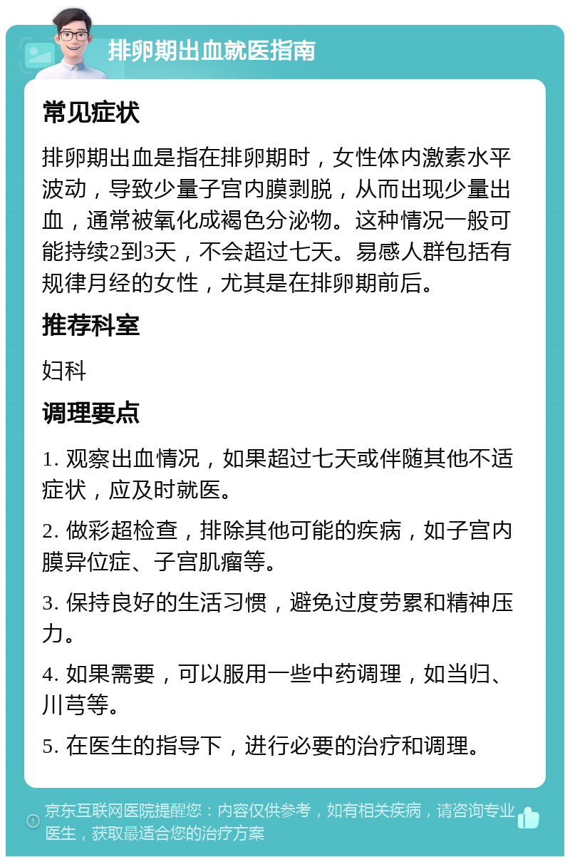 排卵期出血就医指南 常见症状 排卵期出血是指在排卵期时，女性体内激素水平波动，导致少量子宫内膜剥脱，从而出现少量出血，通常被氧化成褐色分泌物。这种情况一般可能持续2到3天，不会超过七天。易感人群包括有规律月经的女性，尤其是在排卵期前后。 推荐科室 妇科 调理要点 1. 观察出血情况，如果超过七天或伴随其他不适症状，应及时就医。 2. 做彩超检查，排除其他可能的疾病，如子宫内膜异位症、子宫肌瘤等。 3. 保持良好的生活习惯，避免过度劳累和精神压力。 4. 如果需要，可以服用一些中药调理，如当归、川芎等。 5. 在医生的指导下，进行必要的治疗和调理。