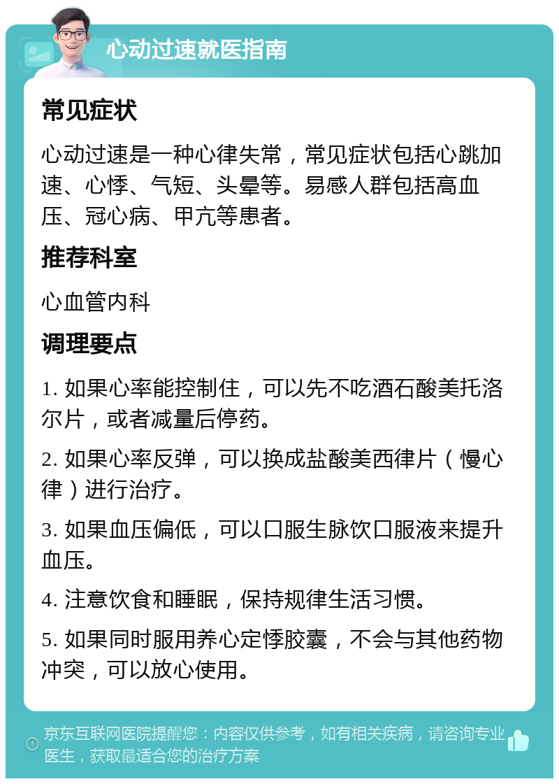 心动过速就医指南 常见症状 心动过速是一种心律失常，常见症状包括心跳加速、心悸、气短、头晕等。易感人群包括高血压、冠心病、甲亢等患者。 推荐科室 心血管内科 调理要点 1. 如果心率能控制住，可以先不吃酒石酸美托洛尔片，或者减量后停药。 2. 如果心率反弹，可以换成盐酸美西律片（慢心律）进行治疗。 3. 如果血压偏低，可以口服生脉饮口服液来提升血压。 4. 注意饮食和睡眠，保持规律生活习惯。 5. 如果同时服用养心定悸胶囊，不会与其他药物冲突，可以放心使用。