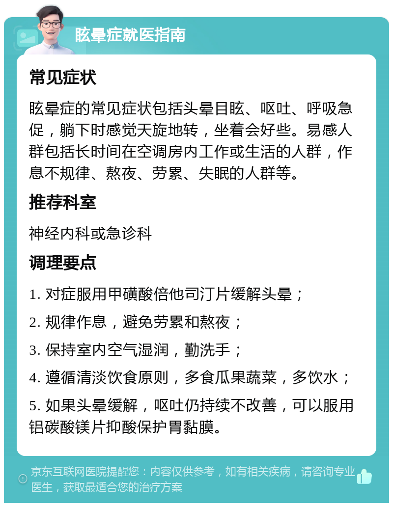 眩晕症就医指南 常见症状 眩晕症的常见症状包括头晕目眩、呕吐、呼吸急促，躺下时感觉天旋地转，坐着会好些。易感人群包括长时间在空调房内工作或生活的人群，作息不规律、熬夜、劳累、失眠的人群等。 推荐科室 神经内科或急诊科 调理要点 1. 对症服用甲磺酸倍他司汀片缓解头晕； 2. 规律作息，避免劳累和熬夜； 3. 保持室内空气湿润，勤洗手； 4. 遵循清淡饮食原则，多食瓜果蔬菜，多饮水； 5. 如果头晕缓解，呕吐仍持续不改善，可以服用铝碳酸镁片抑酸保护胃黏膜。