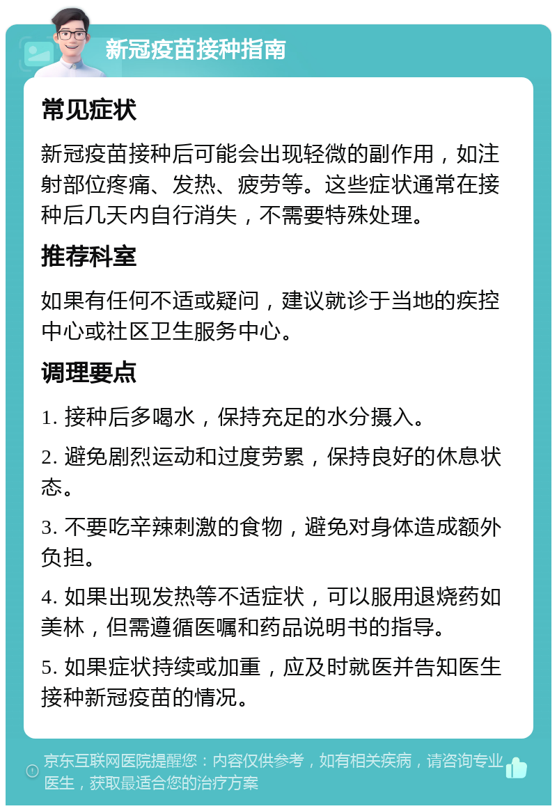 新冠疫苗接种指南 常见症状 新冠疫苗接种后可能会出现轻微的副作用，如注射部位疼痛、发热、疲劳等。这些症状通常在接种后几天内自行消失，不需要特殊处理。 推荐科室 如果有任何不适或疑问，建议就诊于当地的疾控中心或社区卫生服务中心。 调理要点 1. 接种后多喝水，保持充足的水分摄入。 2. 避免剧烈运动和过度劳累，保持良好的休息状态。 3. 不要吃辛辣刺激的食物，避免对身体造成额外负担。 4. 如果出现发热等不适症状，可以服用退烧药如美林，但需遵循医嘱和药品说明书的指导。 5. 如果症状持续或加重，应及时就医并告知医生接种新冠疫苗的情况。