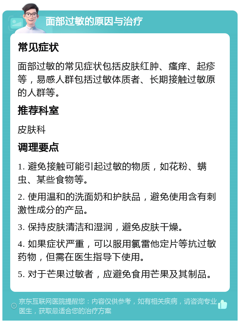 面部过敏的原因与治疗 常见症状 面部过敏的常见症状包括皮肤红肿、瘙痒、起疹等，易感人群包括过敏体质者、长期接触过敏原的人群等。 推荐科室 皮肤科 调理要点 1. 避免接触可能引起过敏的物质，如花粉、螨虫、某些食物等。 2. 使用温和的洗面奶和护肤品，避免使用含有刺激性成分的产品。 3. 保持皮肤清洁和湿润，避免皮肤干燥。 4. 如果症状严重，可以服用氯雷他定片等抗过敏药物，但需在医生指导下使用。 5. 对于芒果过敏者，应避免食用芒果及其制品。