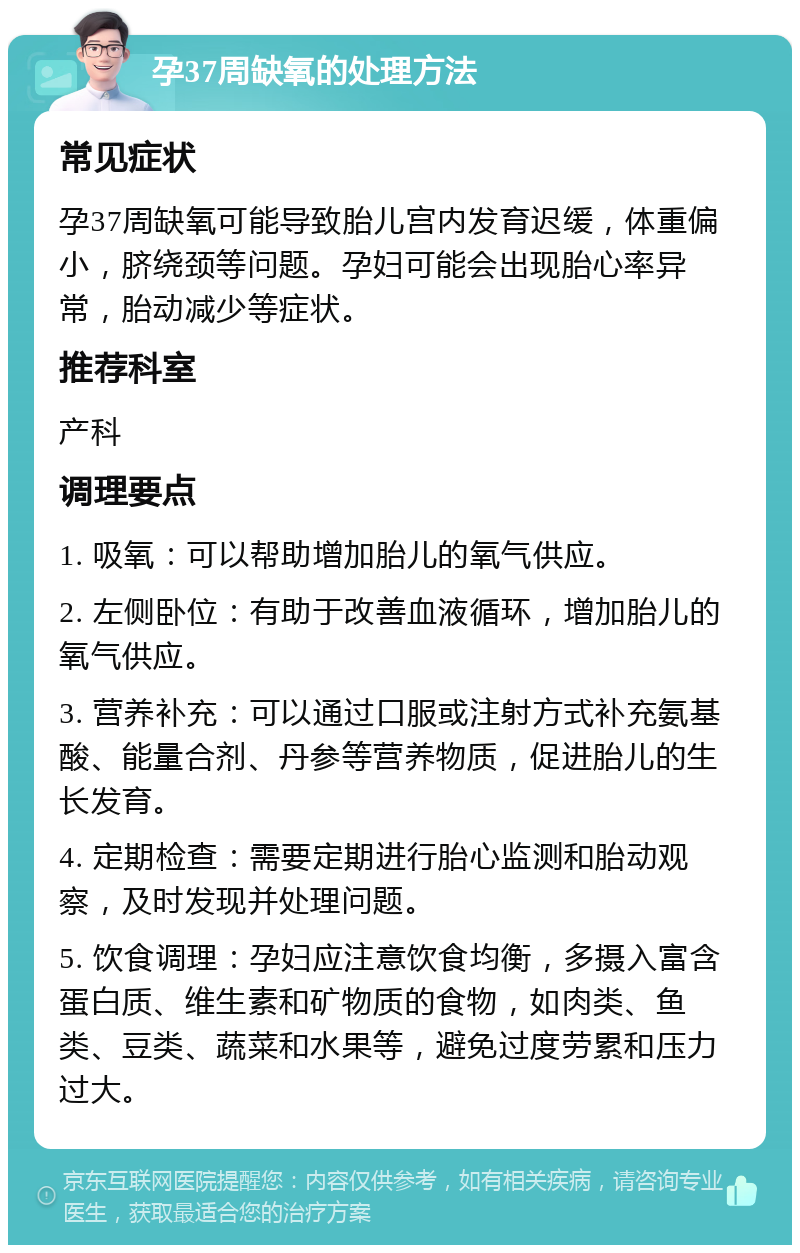 孕37周缺氧的处理方法 常见症状 孕37周缺氧可能导致胎儿宫内发育迟缓，体重偏小，脐绕颈等问题。孕妇可能会出现胎心率异常，胎动减少等症状。 推荐科室 产科 调理要点 1. 吸氧：可以帮助增加胎儿的氧气供应。 2. 左侧卧位：有助于改善血液循环，增加胎儿的氧气供应。 3. 营养补充：可以通过口服或注射方式补充氨基酸、能量合剂、丹参等营养物质，促进胎儿的生长发育。 4. 定期检查：需要定期进行胎心监测和胎动观察，及时发现并处理问题。 5. 饮食调理：孕妇应注意饮食均衡，多摄入富含蛋白质、维生素和矿物质的食物，如肉类、鱼类、豆类、蔬菜和水果等，避免过度劳累和压力过大。