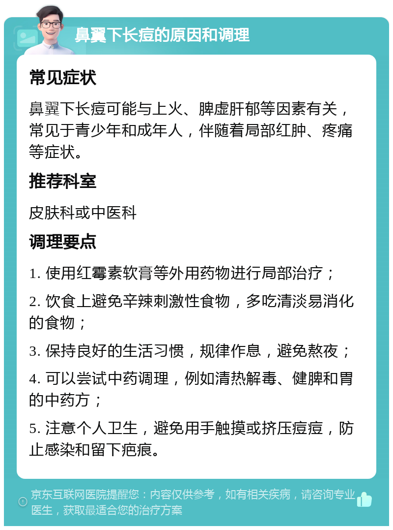 鼻翼下长痘的原因和调理 常见症状 鼻翼下长痘可能与上火、脾虚肝郁等因素有关，常见于青少年和成年人，伴随着局部红肿、疼痛等症状。 推荐科室 皮肤科或中医科 调理要点 1. 使用红霉素软膏等外用药物进行局部治疗； 2. 饮食上避免辛辣刺激性食物，多吃清淡易消化的食物； 3. 保持良好的生活习惯，规律作息，避免熬夜； 4. 可以尝试中药调理，例如清热解毒、健脾和胃的中药方； 5. 注意个人卫生，避免用手触摸或挤压痘痘，防止感染和留下疤痕。