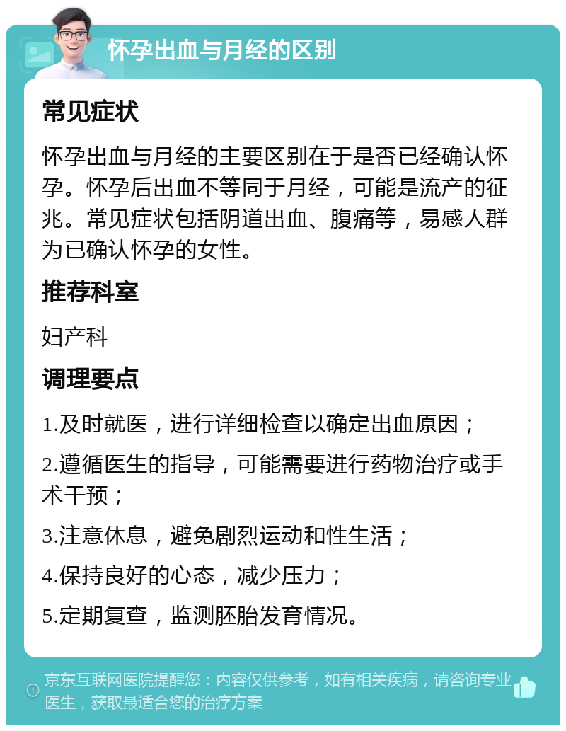 怀孕出血与月经的区别 常见症状 怀孕出血与月经的主要区别在于是否已经确认怀孕。怀孕后出血不等同于月经，可能是流产的征兆。常见症状包括阴道出血、腹痛等，易感人群为已确认怀孕的女性。 推荐科室 妇产科 调理要点 1.及时就医，进行详细检查以确定出血原因； 2.遵循医生的指导，可能需要进行药物治疗或手术干预； 3.注意休息，避免剧烈运动和性生活； 4.保持良好的心态，减少压力； 5.定期复查，监测胚胎发育情况。