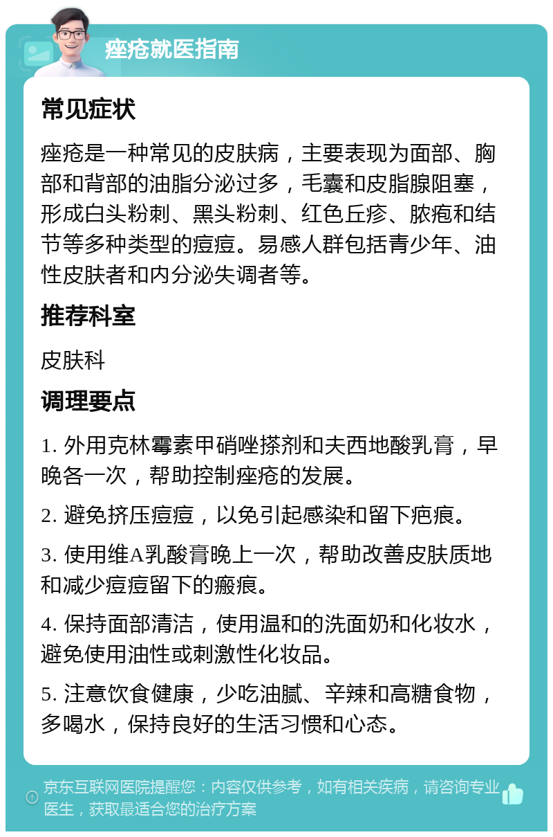 痤疮就医指南 常见症状 痤疮是一种常见的皮肤病，主要表现为面部、胸部和背部的油脂分泌过多，毛囊和皮脂腺阻塞，形成白头粉刺、黑头粉刺、红色丘疹、脓疱和结节等多种类型的痘痘。易感人群包括青少年、油性皮肤者和内分泌失调者等。 推荐科室 皮肤科 调理要点 1. 外用克林霉素甲硝唑搽剂和夫西地酸乳膏，早晚各一次，帮助控制痤疮的发展。 2. 避免挤压痘痘，以免引起感染和留下疤痕。 3. 使用维A乳酸膏晚上一次，帮助改善皮肤质地和减少痘痘留下的瘢痕。 4. 保持面部清洁，使用温和的洗面奶和化妆水，避免使用油性或刺激性化妆品。 5. 注意饮食健康，少吃油腻、辛辣和高糖食物，多喝水，保持良好的生活习惯和心态。