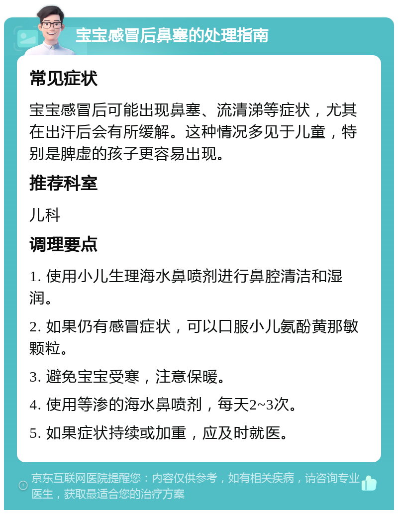 宝宝感冒后鼻塞的处理指南 常见症状 宝宝感冒后可能出现鼻塞、流清涕等症状，尤其在出汗后会有所缓解。这种情况多见于儿童，特别是脾虚的孩子更容易出现。 推荐科室 儿科 调理要点 1. 使用小儿生理海水鼻喷剂进行鼻腔清洁和湿润。 2. 如果仍有感冒症状，可以口服小儿氨酚黄那敏颗粒。 3. 避免宝宝受寒，注意保暖。 4. 使用等渗的海水鼻喷剂，每天2~3次。 5. 如果症状持续或加重，应及时就医。