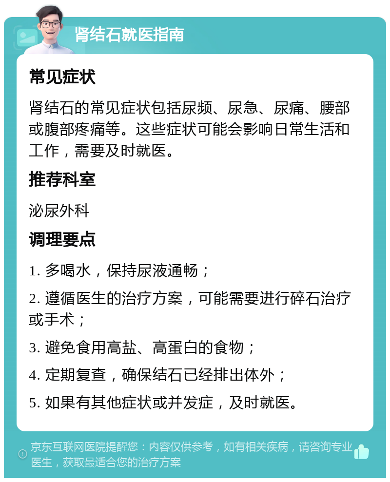 肾结石就医指南 常见症状 肾结石的常见症状包括尿频、尿急、尿痛、腰部或腹部疼痛等。这些症状可能会影响日常生活和工作，需要及时就医。 推荐科室 泌尿外科 调理要点 1. 多喝水，保持尿液通畅； 2. 遵循医生的治疗方案，可能需要进行碎石治疗或手术； 3. 避免食用高盐、高蛋白的食物； 4. 定期复查，确保结石已经排出体外； 5. 如果有其他症状或并发症，及时就医。