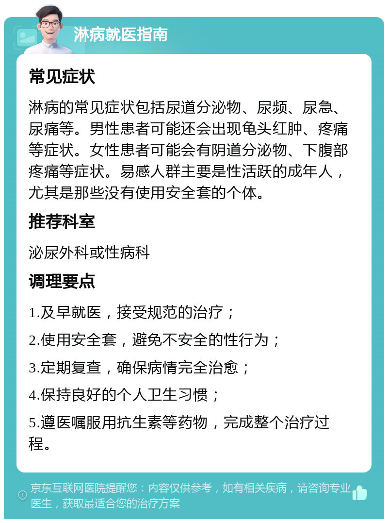 淋病就医指南 常见症状 淋病的常见症状包括尿道分泌物、尿频、尿急、尿痛等。男性患者可能还会出现龟头红肿、疼痛等症状。女性患者可能会有阴道分泌物、下腹部疼痛等症状。易感人群主要是性活跃的成年人，尤其是那些没有使用安全套的个体。 推荐科室 泌尿外科或性病科 调理要点 1.及早就医，接受规范的治疗； 2.使用安全套，避免不安全的性行为； 3.定期复查，确保病情完全治愈； 4.保持良好的个人卫生习惯； 5.遵医嘱服用抗生素等药物，完成整个治疗过程。