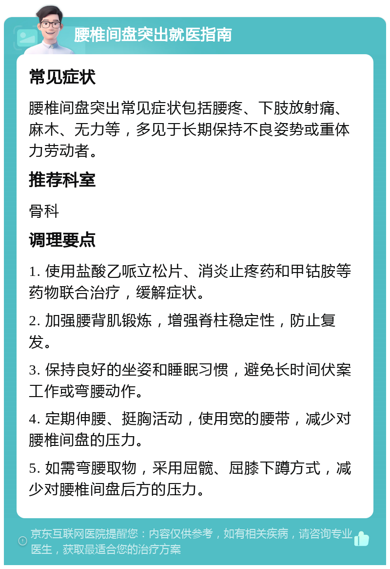 腰椎间盘突出就医指南 常见症状 腰椎间盘突出常见症状包括腰疼、下肢放射痛、麻木、无力等，多见于长期保持不良姿势或重体力劳动者。 推荐科室 骨科 调理要点 1. 使用盐酸乙哌立松片、消炎止疼药和甲钴胺等药物联合治疗，缓解症状。 2. 加强腰背肌锻炼，增强脊柱稳定性，防止复发。 3. 保持良好的坐姿和睡眠习惯，避免长时间伏案工作或弯腰动作。 4. 定期伸腰、挺胸活动，使用宽的腰带，减少对腰椎间盘的压力。 5. 如需弯腰取物，采用屈髋、屈膝下蹲方式，减少对腰椎间盘后方的压力。