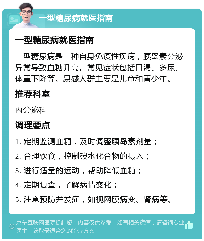 一型糖尿病就医指南 一型糖尿病就医指南 一型糖尿病是一种自身免疫性疾病，胰岛素分泌异常导致血糖升高。常见症状包括口渴、多尿、体重下降等。易感人群主要是儿童和青少年。 推荐科室 内分泌科 调理要点 1. 定期监测血糖，及时调整胰岛素剂量； 2. 合理饮食，控制碳水化合物的摄入； 3. 进行适量的运动，帮助降低血糖； 4. 定期复查，了解病情变化； 5. 注意预防并发症，如视网膜病变、肾病等。