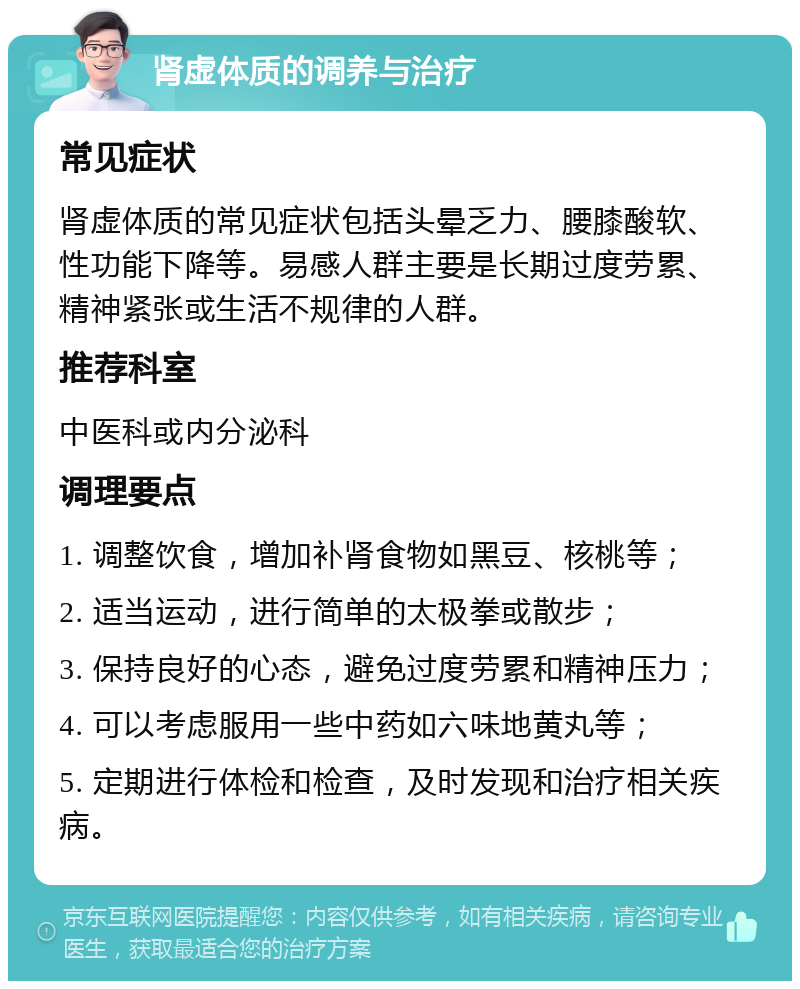 肾虚体质的调养与治疗 常见症状 肾虚体质的常见症状包括头晕乏力、腰膝酸软、性功能下降等。易感人群主要是长期过度劳累、精神紧张或生活不规律的人群。 推荐科室 中医科或内分泌科 调理要点 1. 调整饮食，增加补肾食物如黑豆、核桃等； 2. 适当运动，进行简单的太极拳或散步； 3. 保持良好的心态，避免过度劳累和精神压力； 4. 可以考虑服用一些中药如六味地黄丸等； 5. 定期进行体检和检查，及时发现和治疗相关疾病。