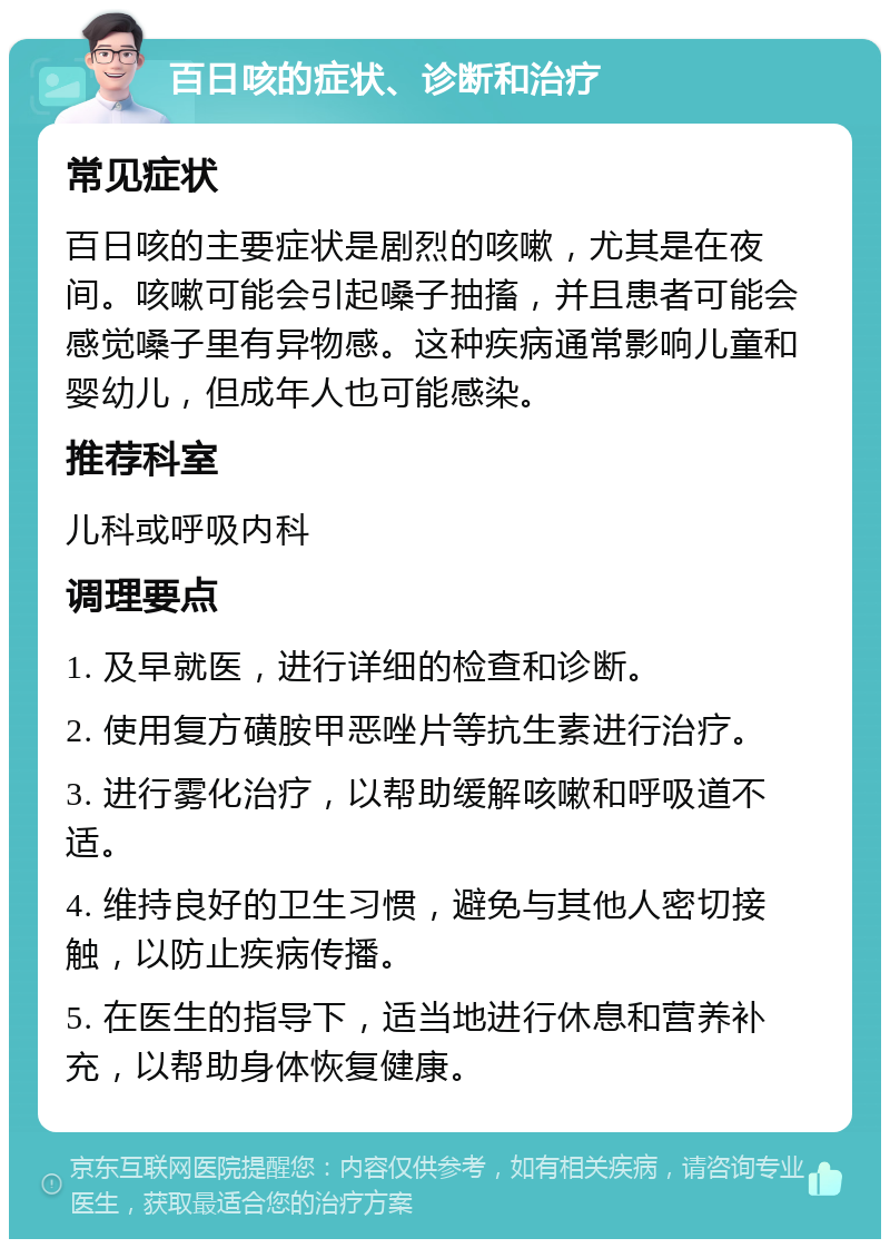 百日咳的症状、诊断和治疗 常见症状 百日咳的主要症状是剧烈的咳嗽，尤其是在夜间。咳嗽可能会引起嗓子抽搐，并且患者可能会感觉嗓子里有异物感。这种疾病通常影响儿童和婴幼儿，但成年人也可能感染。 推荐科室 儿科或呼吸内科 调理要点 1. 及早就医，进行详细的检查和诊断。 2. 使用复方磺胺甲恶唑片等抗生素进行治疗。 3. 进行雾化治疗，以帮助缓解咳嗽和呼吸道不适。 4. 维持良好的卫生习惯，避免与其他人密切接触，以防止疾病传播。 5. 在医生的指导下，适当地进行休息和营养补充，以帮助身体恢复健康。