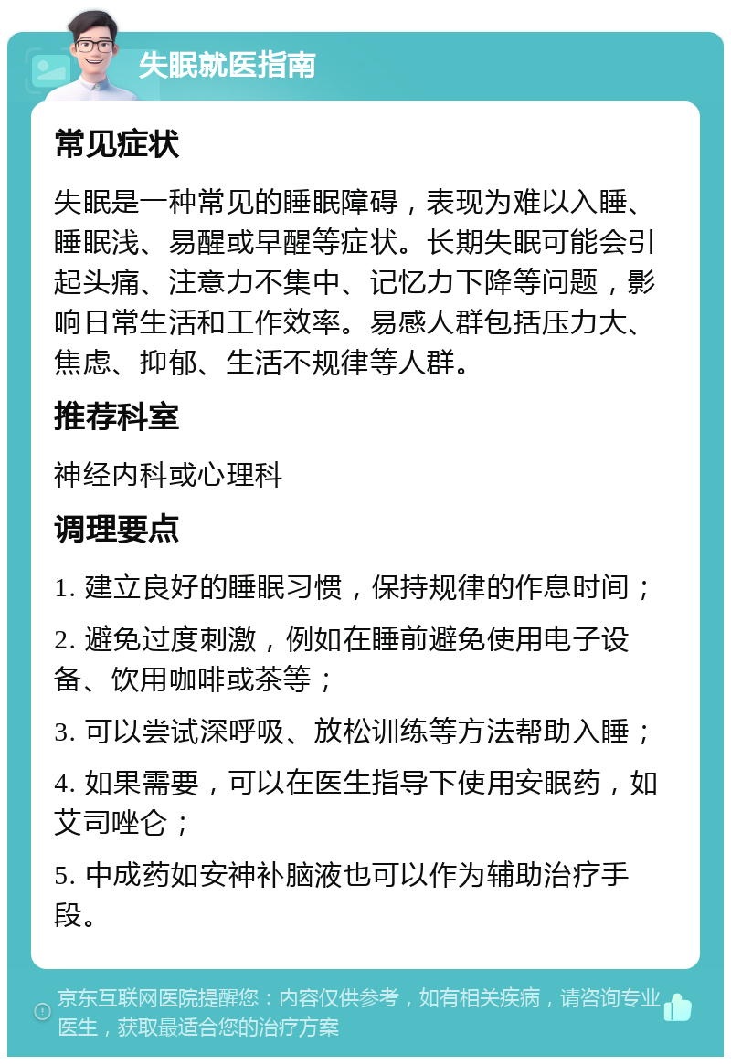 失眠就医指南 常见症状 失眠是一种常见的睡眠障碍，表现为难以入睡、睡眠浅、易醒或早醒等症状。长期失眠可能会引起头痛、注意力不集中、记忆力下降等问题，影响日常生活和工作效率。易感人群包括压力大、焦虑、抑郁、生活不规律等人群。 推荐科室 神经内科或心理科 调理要点 1. 建立良好的睡眠习惯，保持规律的作息时间； 2. 避免过度刺激，例如在睡前避免使用电子设备、饮用咖啡或茶等； 3. 可以尝试深呼吸、放松训练等方法帮助入睡； 4. 如果需要，可以在医生指导下使用安眠药，如艾司唑仑； 5. 中成药如安神补脑液也可以作为辅助治疗手段。