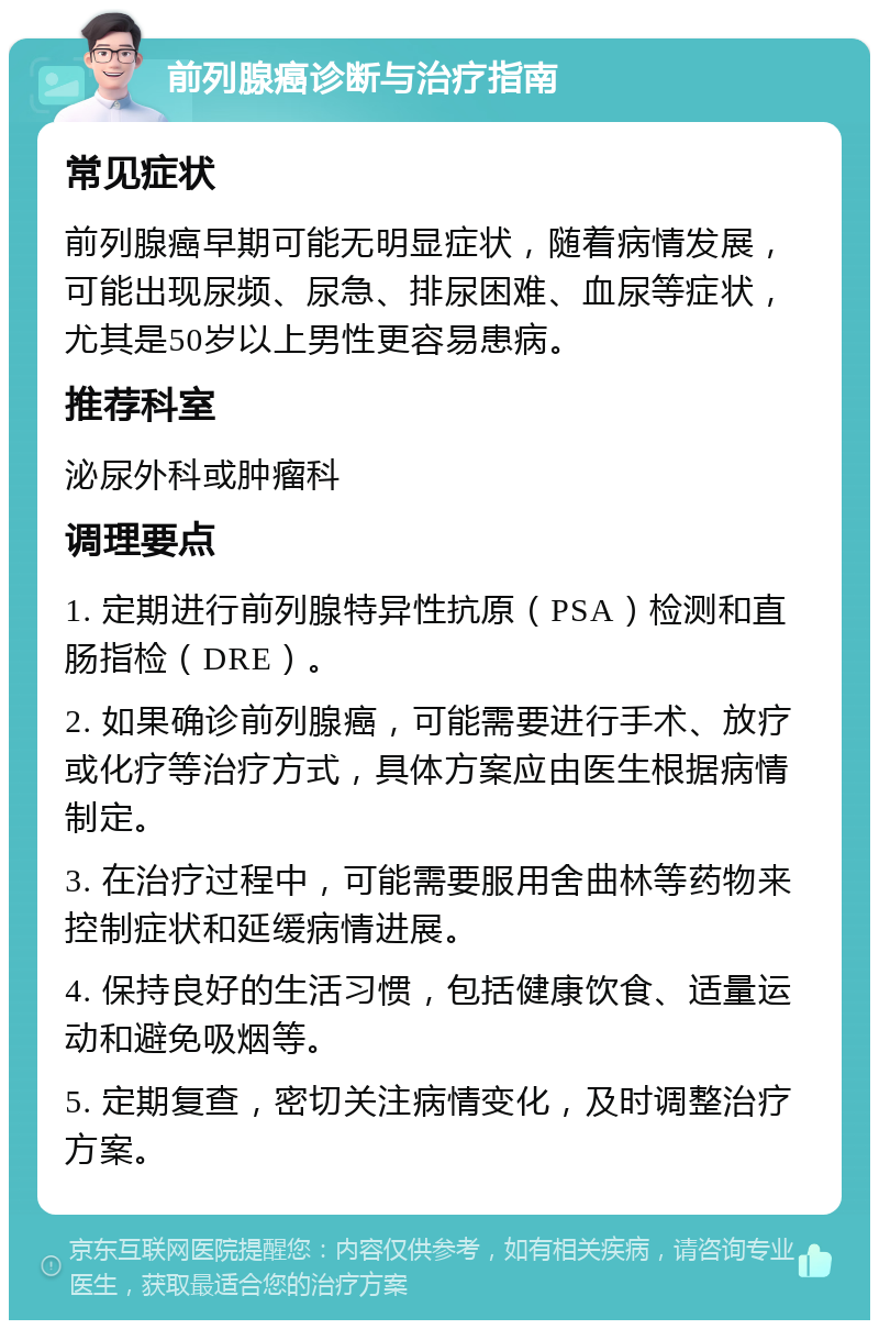 前列腺癌诊断与治疗指南 常见症状 前列腺癌早期可能无明显症状，随着病情发展，可能出现尿频、尿急、排尿困难、血尿等症状，尤其是50岁以上男性更容易患病。 推荐科室 泌尿外科或肿瘤科 调理要点 1. 定期进行前列腺特异性抗原（PSA）检测和直肠指检（DRE）。 2. 如果确诊前列腺癌，可能需要进行手术、放疗或化疗等治疗方式，具体方案应由医生根据病情制定。 3. 在治疗过程中，可能需要服用舍曲林等药物来控制症状和延缓病情进展。 4. 保持良好的生活习惯，包括健康饮食、适量运动和避免吸烟等。 5. 定期复查，密切关注病情变化，及时调整治疗方案。