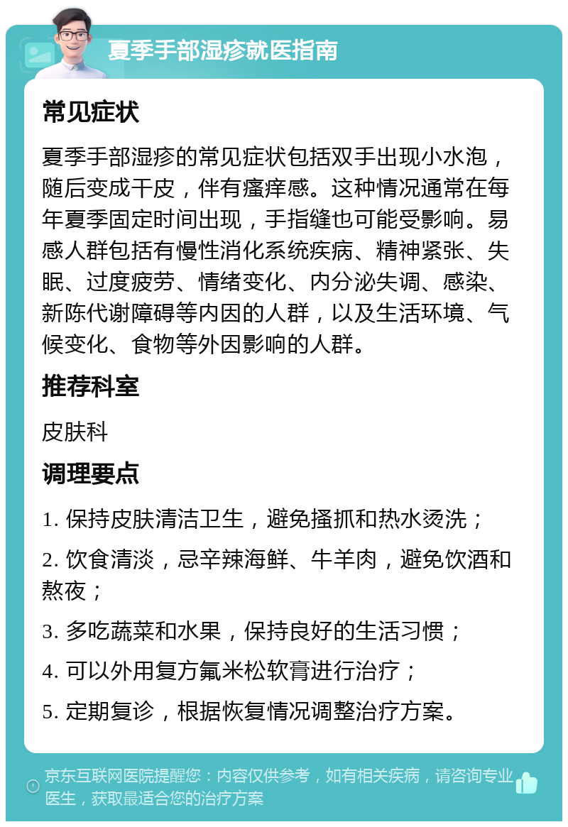 夏季手部湿疹就医指南 常见症状 夏季手部湿疹的常见症状包括双手出现小水泡，随后变成干皮，伴有瘙痒感。这种情况通常在每年夏季固定时间出现，手指缝也可能受影响。易感人群包括有慢性消化系统疾病、精神紧张、失眠、过度疲劳、情绪变化、内分泌失调、感染、新陈代谢障碍等内因的人群，以及生活环境、气候变化、食物等外因影响的人群。 推荐科室 皮肤科 调理要点 1. 保持皮肤清洁卫生，避免搔抓和热水烫洗； 2. 饮食清淡，忌辛辣海鲜、牛羊肉，避免饮酒和熬夜； 3. 多吃蔬菜和水果，保持良好的生活习惯； 4. 可以外用复方氟米松软膏进行治疗； 5. 定期复诊，根据恢复情况调整治疗方案。