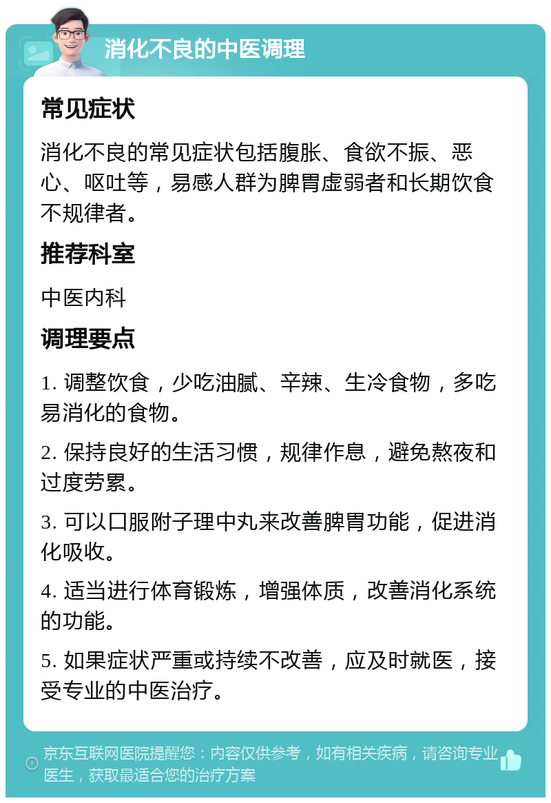 消化不良的中医调理 常见症状 消化不良的常见症状包括腹胀、食欲不振、恶心、呕吐等，易感人群为脾胃虚弱者和长期饮食不规律者。 推荐科室 中医内科 调理要点 1. 调整饮食，少吃油腻、辛辣、生冷食物，多吃易消化的食物。 2. 保持良好的生活习惯，规律作息，避免熬夜和过度劳累。 3. 可以口服附子理中丸来改善脾胃功能，促进消化吸收。 4. 适当进行体育锻炼，增强体质，改善消化系统的功能。 5. 如果症状严重或持续不改善，应及时就医，接受专业的中医治疗。