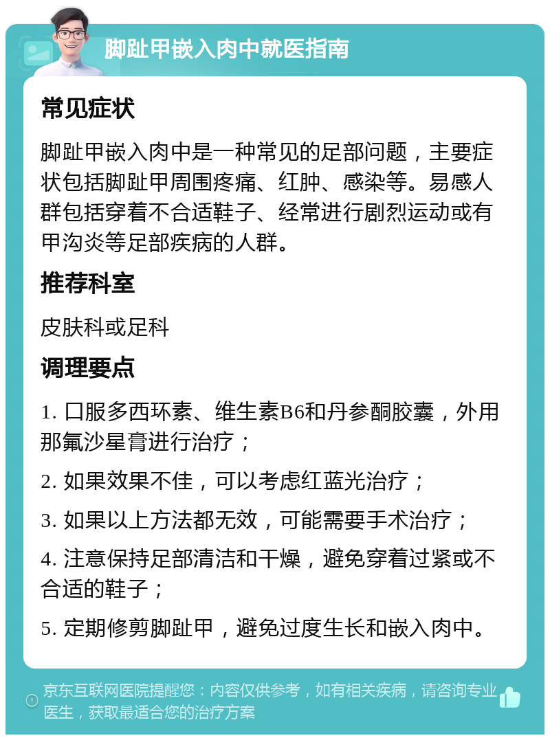 脚趾甲嵌入肉中就医指南 常见症状 脚趾甲嵌入肉中是一种常见的足部问题，主要症状包括脚趾甲周围疼痛、红肿、感染等。易感人群包括穿着不合适鞋子、经常进行剧烈运动或有甲沟炎等足部疾病的人群。 推荐科室 皮肤科或足科 调理要点 1. 口服多西环素、维生素B6和丹参酮胶囊，外用那氟沙星膏进行治疗； 2. 如果效果不佳，可以考虑红蓝光治疗； 3. 如果以上方法都无效，可能需要手术治疗； 4. 注意保持足部清洁和干燥，避免穿着过紧或不合适的鞋子； 5. 定期修剪脚趾甲，避免过度生长和嵌入肉中。