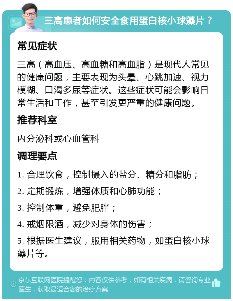 三高患者如何安全食用蛋白核小球藻片？ 常见症状 三高（高血压、高血糖和高血脂）是现代人常见的健康问题，主要表现为头晕、心跳加速、视力模糊、口渴多尿等症状。这些症状可能会影响日常生活和工作，甚至引发更严重的健康问题。 推荐科室 内分泌科或心血管科 调理要点 1. 合理饮食，控制摄入的盐分、糖分和脂肪； 2. 定期锻炼，增强体质和心肺功能； 3. 控制体重，避免肥胖； 4. 戒烟限酒，减少对身体的伤害； 5. 根据医生建议，服用相关药物，如蛋白核小球藻片等。