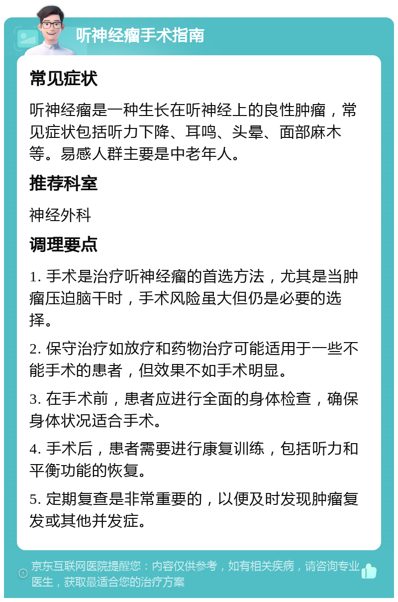 听神经瘤手术指南 常见症状 听神经瘤是一种生长在听神经上的良性肿瘤，常见症状包括听力下降、耳鸣、头晕、面部麻木等。易感人群主要是中老年人。 推荐科室 神经外科 调理要点 1. 手术是治疗听神经瘤的首选方法，尤其是当肿瘤压迫脑干时，手术风险虽大但仍是必要的选择。 2. 保守治疗如放疗和药物治疗可能适用于一些不能手术的患者，但效果不如手术明显。 3. 在手术前，患者应进行全面的身体检查，确保身体状况适合手术。 4. 手术后，患者需要进行康复训练，包括听力和平衡功能的恢复。 5. 定期复查是非常重要的，以便及时发现肿瘤复发或其他并发症。