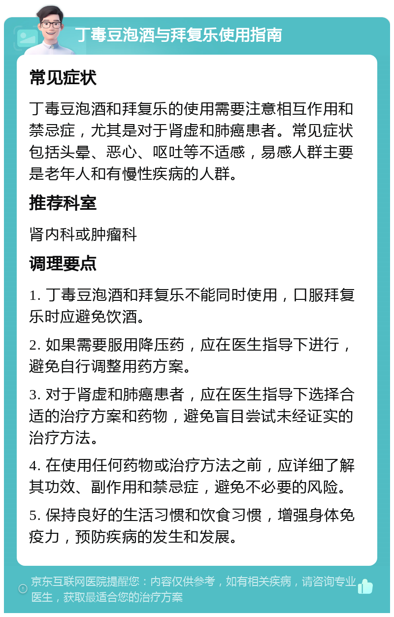 丁毒豆泡酒与拜复乐使用指南 常见症状 丁毒豆泡酒和拜复乐的使用需要注意相互作用和禁忌症，尤其是对于肾虚和肺癌患者。常见症状包括头晕、恶心、呕吐等不适感，易感人群主要是老年人和有慢性疾病的人群。 推荐科室 肾内科或肿瘤科 调理要点 1. 丁毒豆泡酒和拜复乐不能同时使用，口服拜复乐时应避免饮酒。 2. 如果需要服用降压药，应在医生指导下进行，避免自行调整用药方案。 3. 对于肾虚和肺癌患者，应在医生指导下选择合适的治疗方案和药物，避免盲目尝试未经证实的治疗方法。 4. 在使用任何药物或治疗方法之前，应详细了解其功效、副作用和禁忌症，避免不必要的风险。 5. 保持良好的生活习惯和饮食习惯，增强身体免疫力，预防疾病的发生和发展。