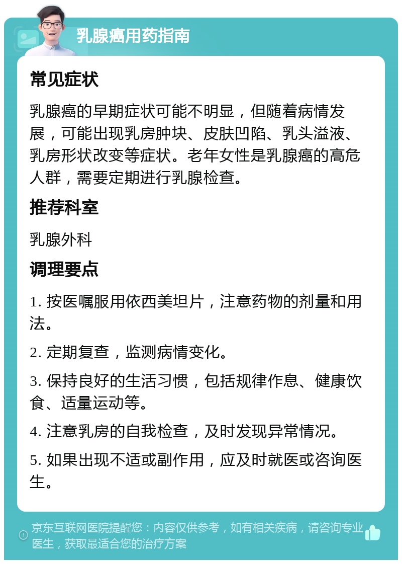 乳腺癌用药指南 常见症状 乳腺癌的早期症状可能不明显，但随着病情发展，可能出现乳房肿块、皮肤凹陷、乳头溢液、乳房形状改变等症状。老年女性是乳腺癌的高危人群，需要定期进行乳腺检查。 推荐科室 乳腺外科 调理要点 1. 按医嘱服用依西美坦片，注意药物的剂量和用法。 2. 定期复查，监测病情变化。 3. 保持良好的生活习惯，包括规律作息、健康饮食、适量运动等。 4. 注意乳房的自我检查，及时发现异常情况。 5. 如果出现不适或副作用，应及时就医或咨询医生。