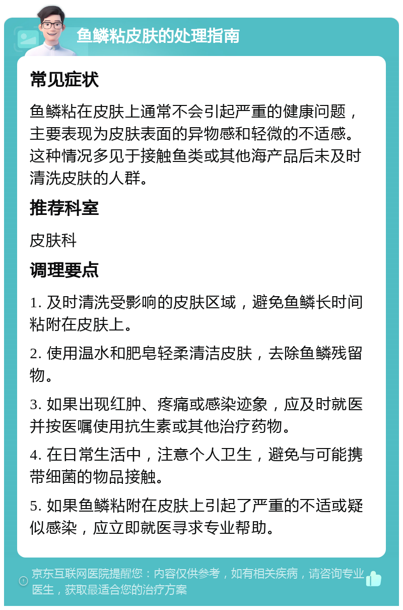 鱼鳞粘皮肤的处理指南 常见症状 鱼鳞粘在皮肤上通常不会引起严重的健康问题，主要表现为皮肤表面的异物感和轻微的不适感。这种情况多见于接触鱼类或其他海产品后未及时清洗皮肤的人群。 推荐科室 皮肤科 调理要点 1. 及时清洗受影响的皮肤区域，避免鱼鳞长时间粘附在皮肤上。 2. 使用温水和肥皂轻柔清洁皮肤，去除鱼鳞残留物。 3. 如果出现红肿、疼痛或感染迹象，应及时就医并按医嘱使用抗生素或其他治疗药物。 4. 在日常生活中，注意个人卫生，避免与可能携带细菌的物品接触。 5. 如果鱼鳞粘附在皮肤上引起了严重的不适或疑似感染，应立即就医寻求专业帮助。