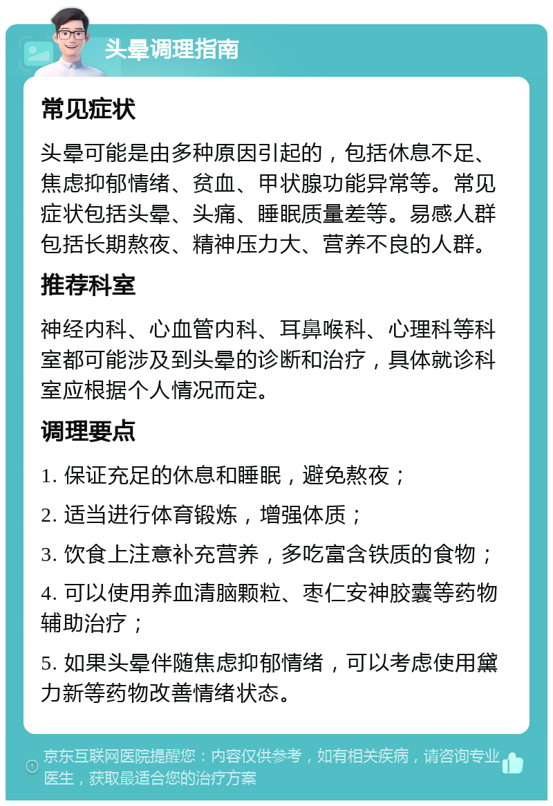 头晕调理指南 常见症状 头晕可能是由多种原因引起的，包括休息不足、焦虑抑郁情绪、贫血、甲状腺功能异常等。常见症状包括头晕、头痛、睡眠质量差等。易感人群包括长期熬夜、精神压力大、营养不良的人群。 推荐科室 神经内科、心血管内科、耳鼻喉科、心理科等科室都可能涉及到头晕的诊断和治疗，具体就诊科室应根据个人情况而定。 调理要点 1. 保证充足的休息和睡眠，避免熬夜； 2. 适当进行体育锻炼，增强体质； 3. 饮食上注意补充营养，多吃富含铁质的食物； 4. 可以使用养血清脑颗粒、枣仁安神胶囊等药物辅助治疗； 5. 如果头晕伴随焦虑抑郁情绪，可以考虑使用黛力新等药物改善情绪状态。