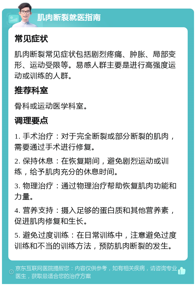 肌肉断裂就医指南 常见症状 肌肉断裂常见症状包括剧烈疼痛、肿胀、局部变形、运动受限等。易感人群主要是进行高强度运动或训练的人群。 推荐科室 骨科或运动医学科室。 调理要点 1. 手术治疗：对于完全断裂或部分断裂的肌肉，需要通过手术进行修复。 2. 保持休息：在恢复期间，避免剧烈运动或训练，给予肌肉充分的休息时间。 3. 物理治疗：通过物理治疗帮助恢复肌肉功能和力量。 4. 营养支持：摄入足够的蛋白质和其他营养素，促进肌肉修复和生长。 5. 避免过度训练：在日常训练中，注意避免过度训练和不当的训练方法，预防肌肉断裂的发生。