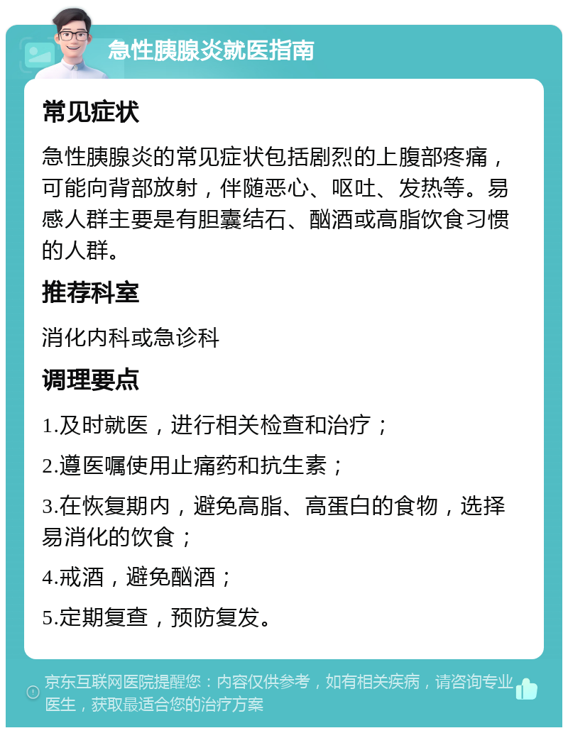 急性胰腺炎就医指南 常见症状 急性胰腺炎的常见症状包括剧烈的上腹部疼痛，可能向背部放射，伴随恶心、呕吐、发热等。易感人群主要是有胆囊结石、酗酒或高脂饮食习惯的人群。 推荐科室 消化内科或急诊科 调理要点 1.及时就医，进行相关检查和治疗； 2.遵医嘱使用止痛药和抗生素； 3.在恢复期内，避免高脂、高蛋白的食物，选择易消化的饮食； 4.戒酒，避免酗酒； 5.定期复查，预防复发。