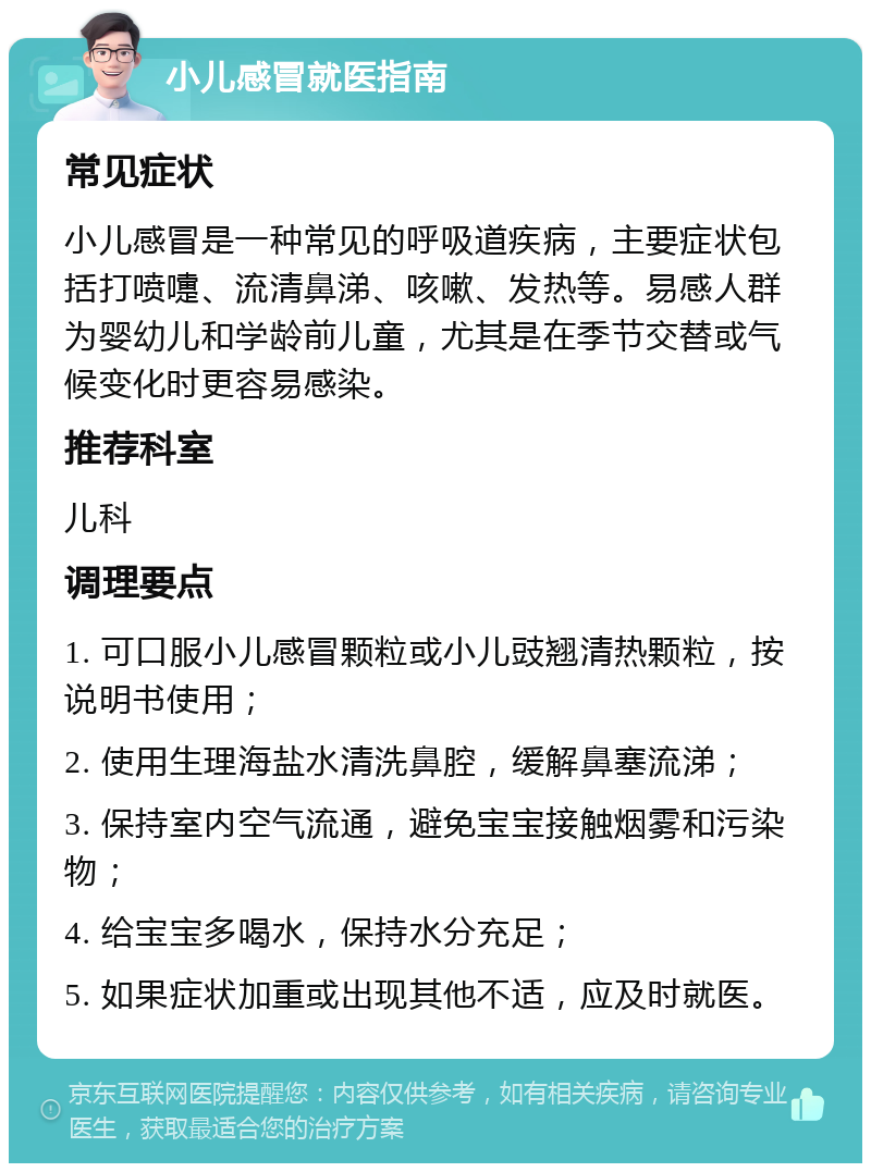 小儿感冒就医指南 常见症状 小儿感冒是一种常见的呼吸道疾病，主要症状包括打喷嚏、流清鼻涕、咳嗽、发热等。易感人群为婴幼儿和学龄前儿童，尤其是在季节交替或气候变化时更容易感染。 推荐科室 儿科 调理要点 1. 可口服小儿感冒颗粒或小儿豉翘清热颗粒，按说明书使用； 2. 使用生理海盐水清洗鼻腔，缓解鼻塞流涕； 3. 保持室内空气流通，避免宝宝接触烟雾和污染物； 4. 给宝宝多喝水，保持水分充足； 5. 如果症状加重或出现其他不适，应及时就医。