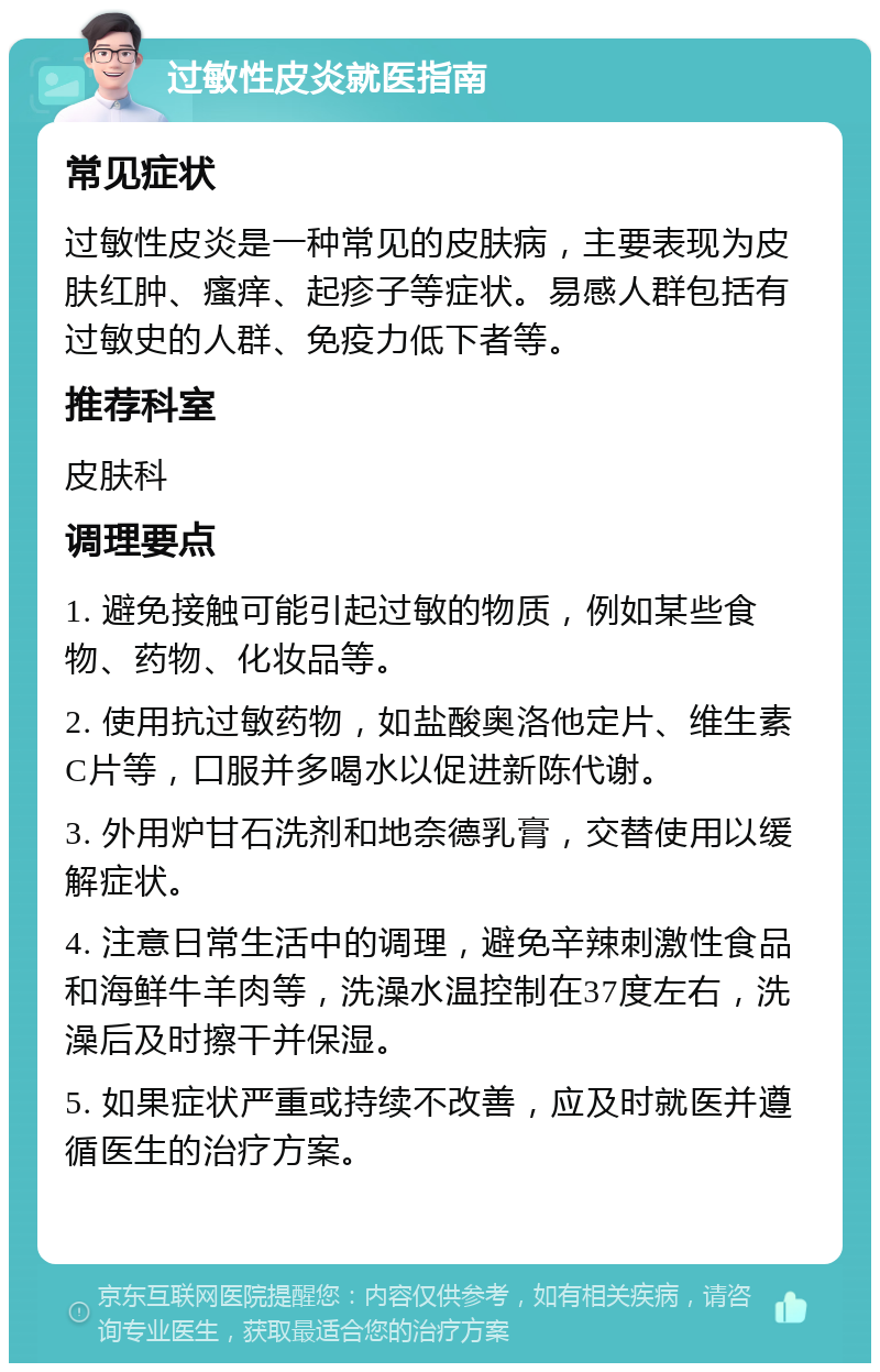 过敏性皮炎就医指南 常见症状 过敏性皮炎是一种常见的皮肤病，主要表现为皮肤红肿、瘙痒、起疹子等症状。易感人群包括有过敏史的人群、免疫力低下者等。 推荐科室 皮肤科 调理要点 1. 避免接触可能引起过敏的物质，例如某些食物、药物、化妆品等。 2. 使用抗过敏药物，如盐酸奥洛他定片、维生素C片等，口服并多喝水以促进新陈代谢。 3. 外用炉甘石洗剂和地奈德乳膏，交替使用以缓解症状。 4. 注意日常生活中的调理，避免辛辣刺激性食品和海鲜牛羊肉等，洗澡水温控制在37度左右，洗澡后及时擦干并保湿。 5. 如果症状严重或持续不改善，应及时就医并遵循医生的治疗方案。