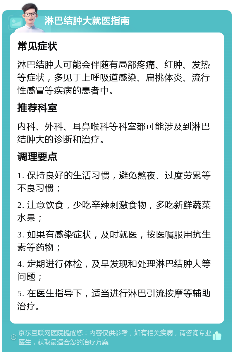 淋巴结肿大就医指南 常见症状 淋巴结肿大可能会伴随有局部疼痛、红肿、发热等症状，多见于上呼吸道感染、扁桃体炎、流行性感冒等疾病的患者中。 推荐科室 内科、外科、耳鼻喉科等科室都可能涉及到淋巴结肿大的诊断和治疗。 调理要点 1. 保持良好的生活习惯，避免熬夜、过度劳累等不良习惯； 2. 注意饮食，少吃辛辣刺激食物，多吃新鲜蔬菜水果； 3. 如果有感染症状，及时就医，按医嘱服用抗生素等药物； 4. 定期进行体检，及早发现和处理淋巴结肿大等问题； 5. 在医生指导下，适当进行淋巴引流按摩等辅助治疗。