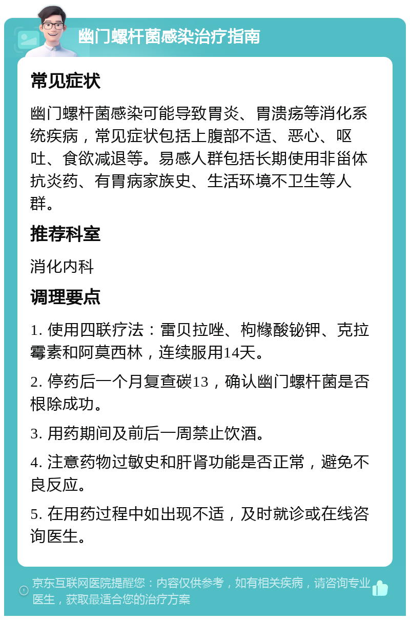 幽门螺杆菌感染治疗指南 常见症状 幽门螺杆菌感染可能导致胃炎、胃溃疡等消化系统疾病，常见症状包括上腹部不适、恶心、呕吐、食欲减退等。易感人群包括长期使用非甾体抗炎药、有胃病家族史、生活环境不卫生等人群。 推荐科室 消化内科 调理要点 1. 使用四联疗法：雷贝拉唑、枸橼酸铋钾、克拉霉素和阿莫西林，连续服用14天。 2. 停药后一个月复查碳13，确认幽门螺杆菌是否根除成功。 3. 用药期间及前后一周禁止饮酒。 4. 注意药物过敏史和肝肾功能是否正常，避免不良反应。 5. 在用药过程中如出现不适，及时就诊或在线咨询医生。