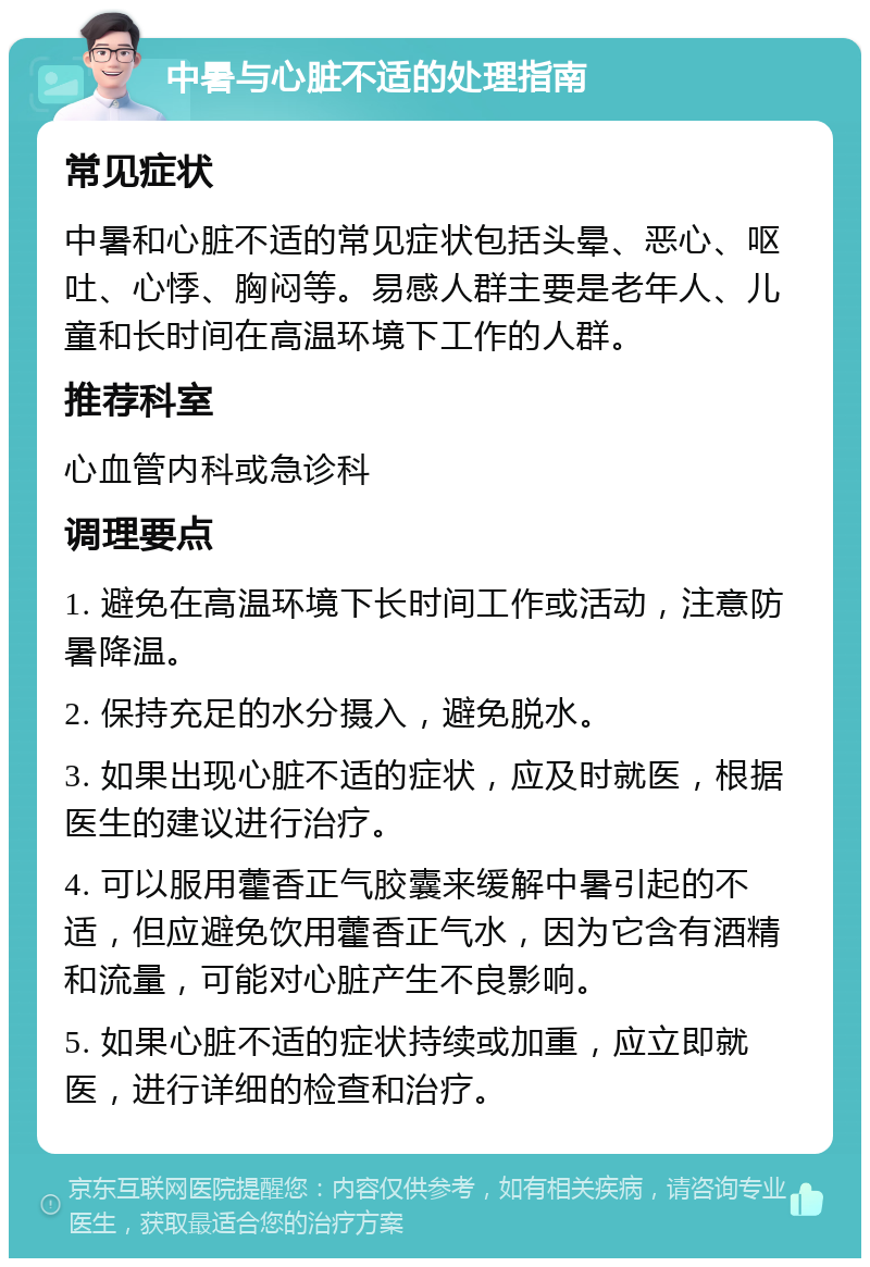 中暑与心脏不适的处理指南 常见症状 中暑和心脏不适的常见症状包括头晕、恶心、呕吐、心悸、胸闷等。易感人群主要是老年人、儿童和长时间在高温环境下工作的人群。 推荐科室 心血管内科或急诊科 调理要点 1. 避免在高温环境下长时间工作或活动，注意防暑降温。 2. 保持充足的水分摄入，避免脱水。 3. 如果出现心脏不适的症状，应及时就医，根据医生的建议进行治疗。 4. 可以服用藿香正气胶囊来缓解中暑引起的不适，但应避免饮用藿香正气水，因为它含有酒精和流量，可能对心脏产生不良影响。 5. 如果心脏不适的症状持续或加重，应立即就医，进行详细的检查和治疗。