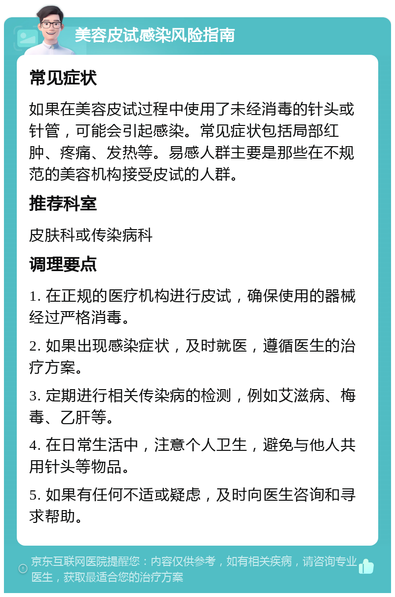 美容皮试感染风险指南 常见症状 如果在美容皮试过程中使用了未经消毒的针头或针管，可能会引起感染。常见症状包括局部红肿、疼痛、发热等。易感人群主要是那些在不规范的美容机构接受皮试的人群。 推荐科室 皮肤科或传染病科 调理要点 1. 在正规的医疗机构进行皮试，确保使用的器械经过严格消毒。 2. 如果出现感染症状，及时就医，遵循医生的治疗方案。 3. 定期进行相关传染病的检测，例如艾滋病、梅毒、乙肝等。 4. 在日常生活中，注意个人卫生，避免与他人共用针头等物品。 5. 如果有任何不适或疑虑，及时向医生咨询和寻求帮助。