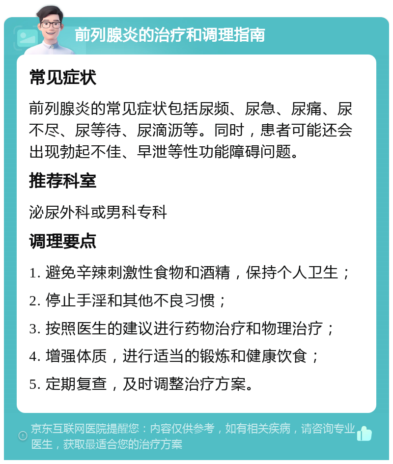 前列腺炎的治疗和调理指南 常见症状 前列腺炎的常见症状包括尿频、尿急、尿痛、尿不尽、尿等待、尿滴沥等。同时，患者可能还会出现勃起不佳、早泄等性功能障碍问题。 推荐科室 泌尿外科或男科专科 调理要点 1. 避免辛辣刺激性食物和酒精，保持个人卫生； 2. 停止手淫和其他不良习惯； 3. 按照医生的建议进行药物治疗和物理治疗； 4. 增强体质，进行适当的锻炼和健康饮食； 5. 定期复查，及时调整治疗方案。